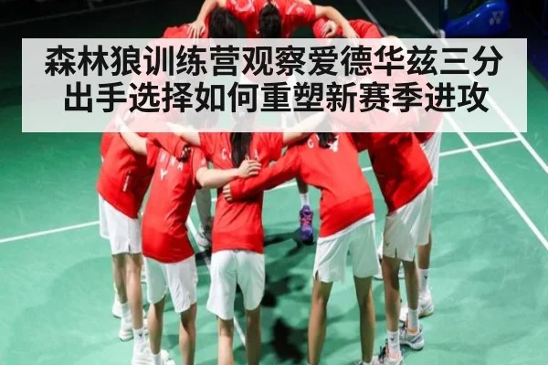 森林狼训练营观察爱德华兹三分出手选择如何重塑新赛季进攻