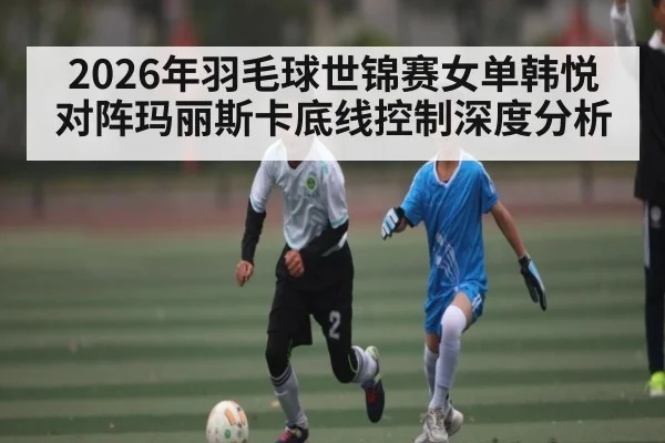 2026年羽毛球世锦赛女单韩悦对阵玛丽斯卡底线控制深度分析