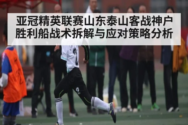 亚冠精英联赛山东泰山客战神户胜利船战术拆解与应对策略分析