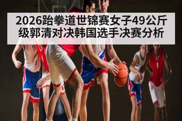2026跆拳道世锦赛女子49公斤级郭清对决韩国选手决赛分析